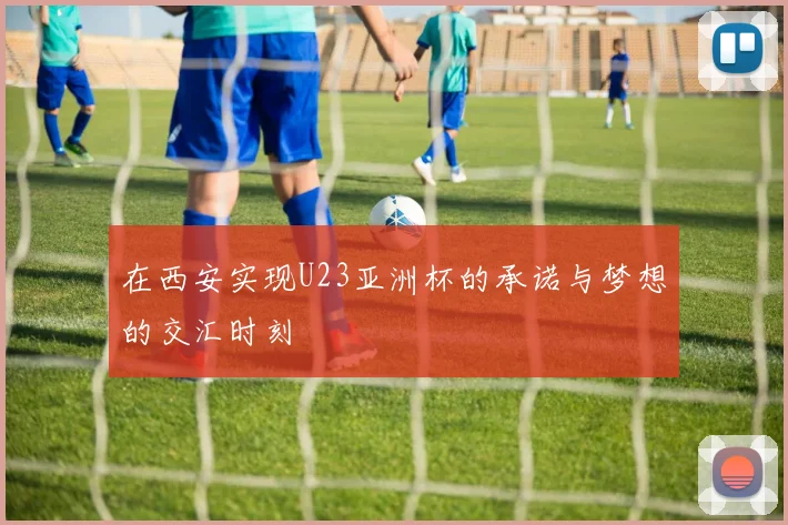 在西安实现U23亚洲杯的承诺与梦想的交汇时刻