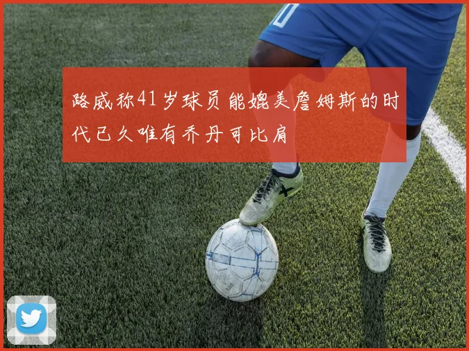 路威称41岁球员能媲美詹姆斯的时代已久唯有乔丹可比肩