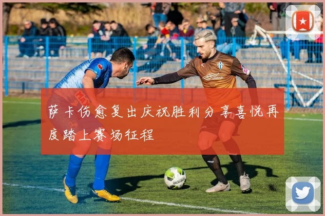 萨卡伤愈复出庆祝胜利分享喜悦再度踏上赛场征程