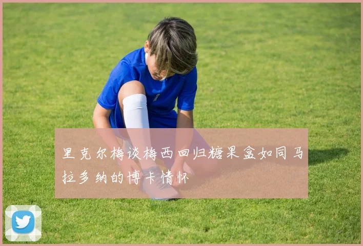 里克尔梅谈梅西回归糖果盒如同马拉多纳的博卡情怀