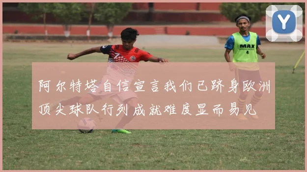 阿尔特塔自信宣言我们已跻身欧洲顶尖球队行列成就难度显而易见
