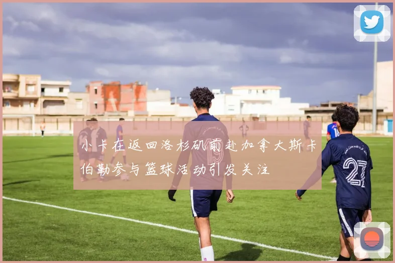 小卡在返回洛杉矶前赴加拿大斯卡伯勒参与篮球活动引发关注