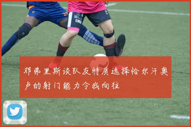 邓弗里斯谈队友特质选择恰尔汗奥卢的射门能力令我向往