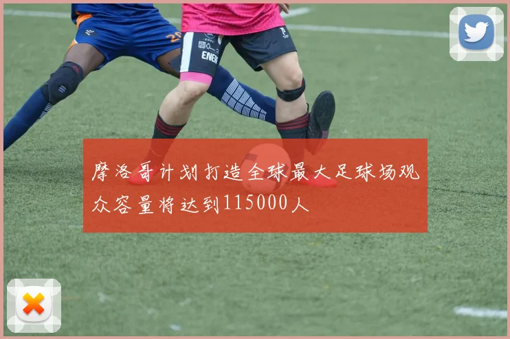 摩洛哥计划打造全球最大足球场观众容量将达到115000人