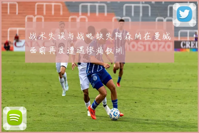 战术失误与战略缺失阿森纳在曼城面前再度遭遇惨痛教训