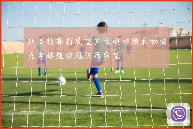 斯洛特赛前展望罗伯逊回顾利物浦九年辉煌欧冠仍存希望