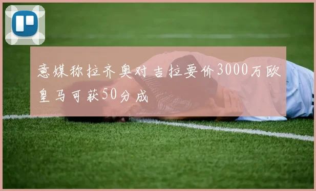意媒称拉齐奥对吉拉要价3000万欧皇马可获50分成