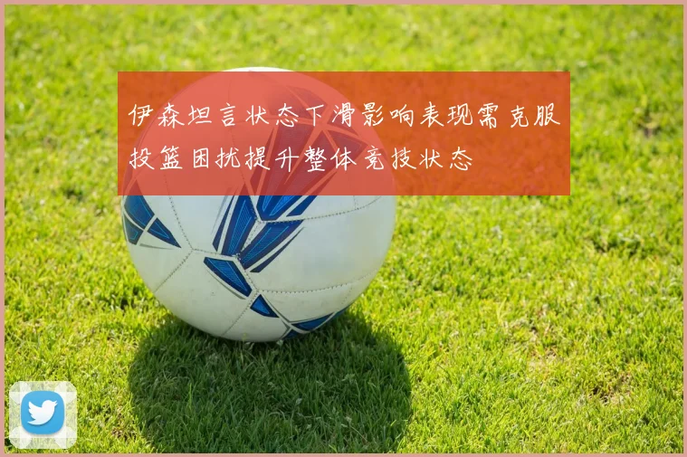 伊森坦言状态下滑影响表现需克服投篮困扰提升整体竞技状态