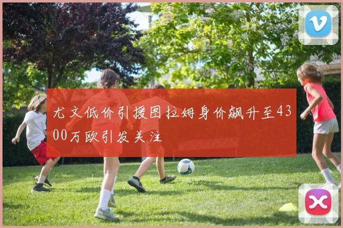 尤文低价引援图拉姆身价飙升至4300万欧引发关注
