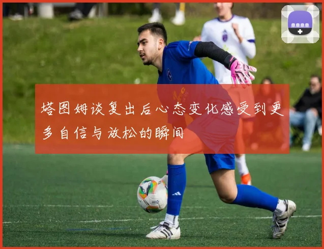 塔图姆谈复出后心态变化感受到更多自信与放松的瞬间