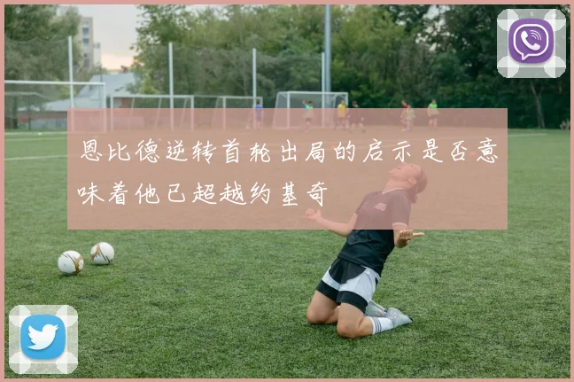 恩比德逆转首轮出局的启示是否意味着他已超越约基奇