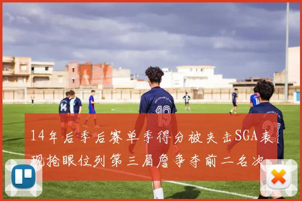14年后季后赛单季得分被夹击SGA表现抢眼位列第三眉詹争夺前二名次