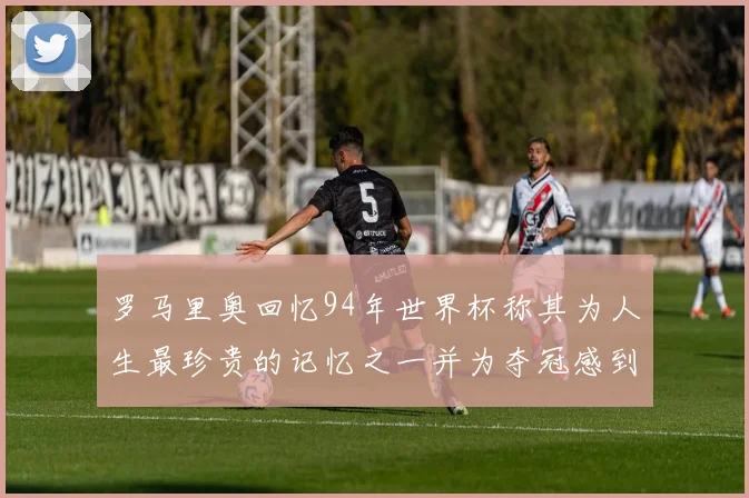 罗马里奥回忆94年世界杯称其为人生最珍贵的记忆之一并为夺冠感到自豪