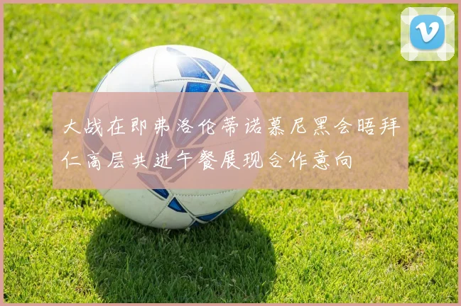 大战在即弗洛伦蒂诺慕尼黑会晤拜仁高层共进午餐展现合作意向