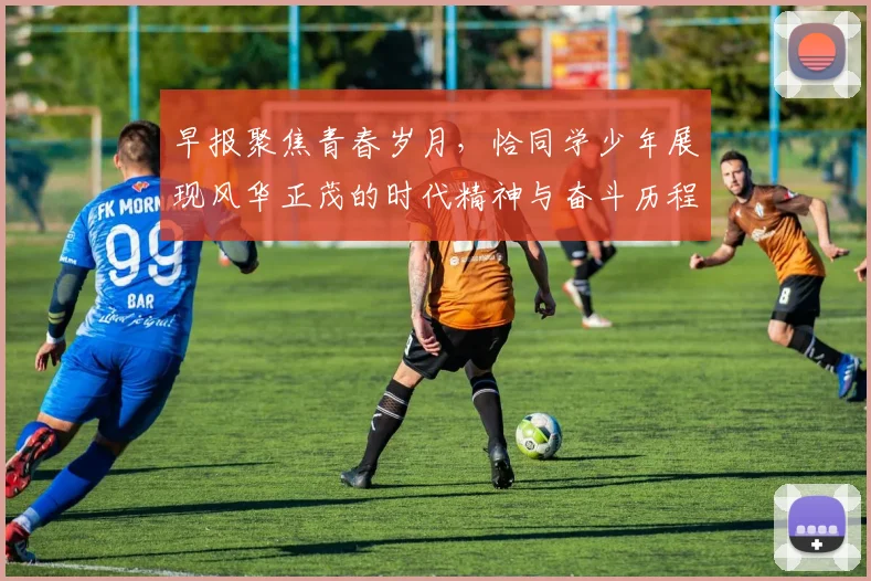 早报聚焦青春岁月，恰同学少年展现风华正茂的时代精神与奋斗历程