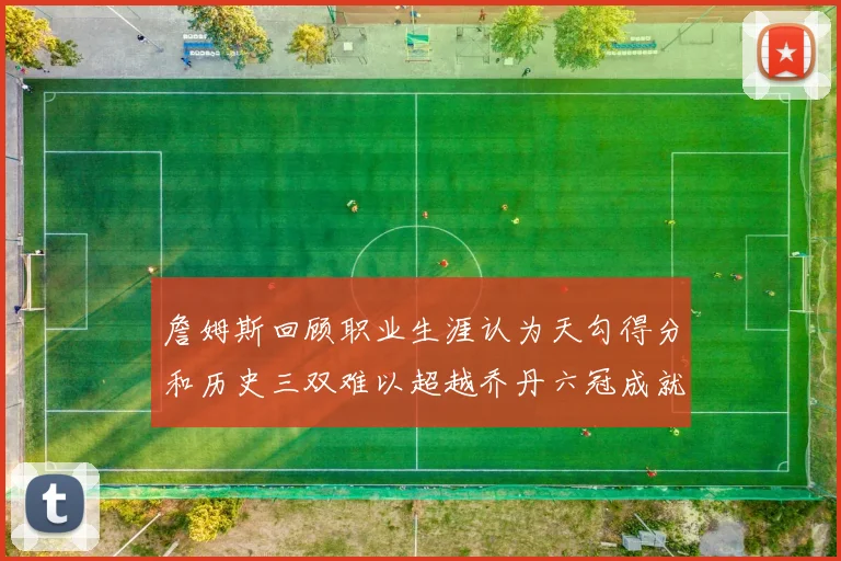 詹姆斯回顾职业生涯认为天勾得分和历史三双难以超越乔丹六冠成就令人敬佩