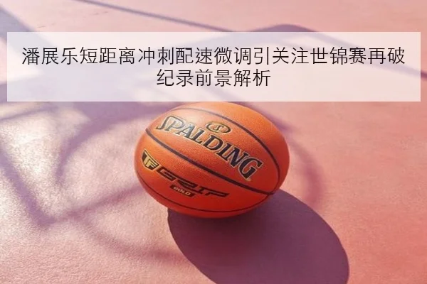 潘展乐短距离冲刺配速微调引关注世锦赛再破纪录前景解析