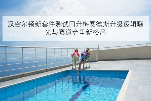 汉密尔顿新套件测试回升梅赛德斯升级逻辑曝光与赛道竞争新格局